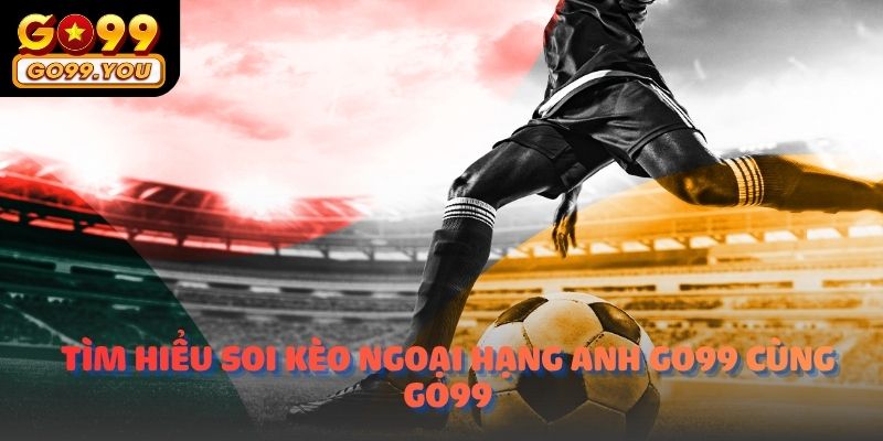 Tìm hiểu Soi kèo ngoại hạng anh go99 cùng nền tảng Go99